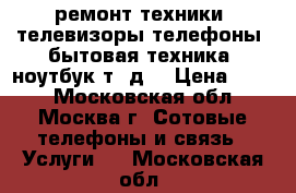 ремонт техники, телевизоры,телефоны, бытовая техника, ноутбук т. д. › Цена ­ 500 - Московская обл., Москва г. Сотовые телефоны и связь » Услуги   . Московская обл.